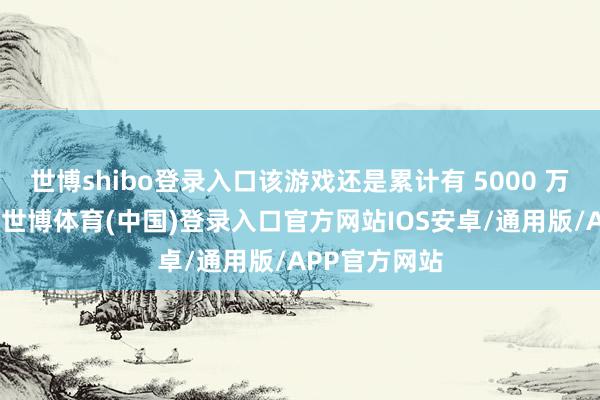 世博shibo登录入口该游戏还是累计有 5000 万名新增用户-世博体育(中国)登录入口官方网站IOS安卓/通用版/APP官方网站