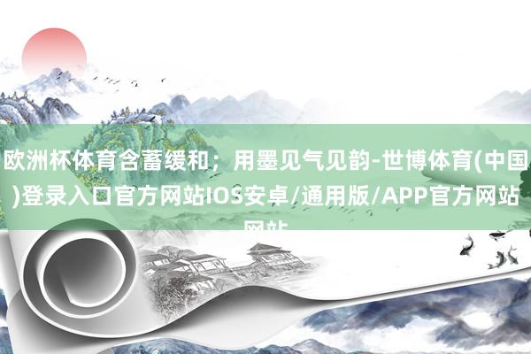 欧洲杯体育含蓄缓和；用墨见气见韵-世博体育(中国)登录入口官方网站IOS安卓/通用版/APP官方网站