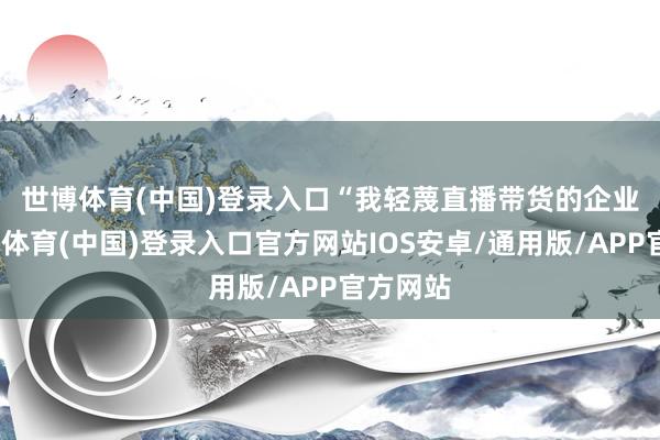 世博体育(中国)登录入口　　“我轻蔑直播带货的企业家-世博体育(中国)登录入口官方网站IOS安卓/通用版/APP官方网站