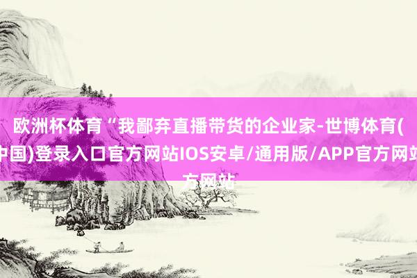 欧洲杯体育　　“我鄙弃直播带货的企业家-世博体育(中国)登录入口官方网站IOS安卓/通用版/APP官方网站