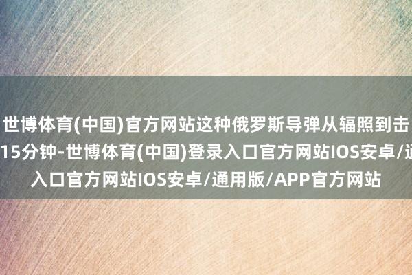 世博体育(中国)官方网站这种俄罗斯导弹从辐照到击中主张的遨游时分为15分钟-世博体育(中国)登录入口官方网站IOS安卓/通用版/APP官方网站