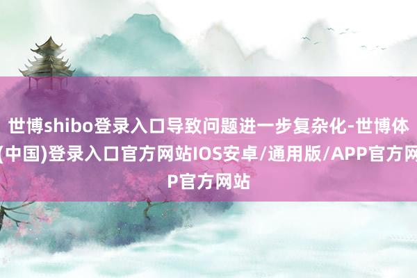 世博shibo登录入口导致问题进一步复杂化-世博体育(中国)登录入口官方网站IOS安卓/通用版/APP官方网站