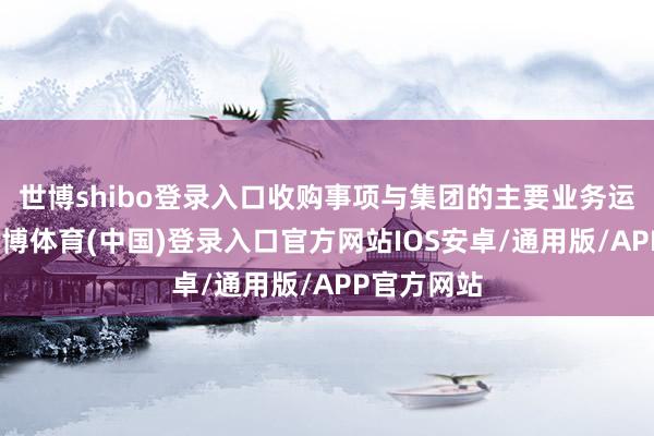 世博shibo登录入口收购事项与集团的主要业务运作一致-世博体育(中国)登录入口官方网站IOS安卓/通用版/APP官方网站