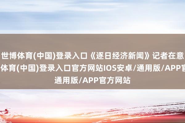 世博体育(中国)登录入口《逐日经济新闻》记者在意到-世博体育(中国)登录入口官方网站IOS安卓/通用版/APP官方网站