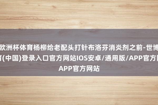 欧洲杯体育杨柳给老配头打针布洛芬消炎剂之前-世博体育(中国)登录入口官方网站IOS安卓/通用版/APP官方网站
