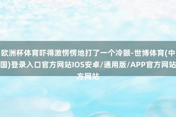 欧洲杯体育吓得激愣愣地打了一个冷颤-世博体育(中国)登录入口官方网站IOS安卓/通用版/APP官方网站