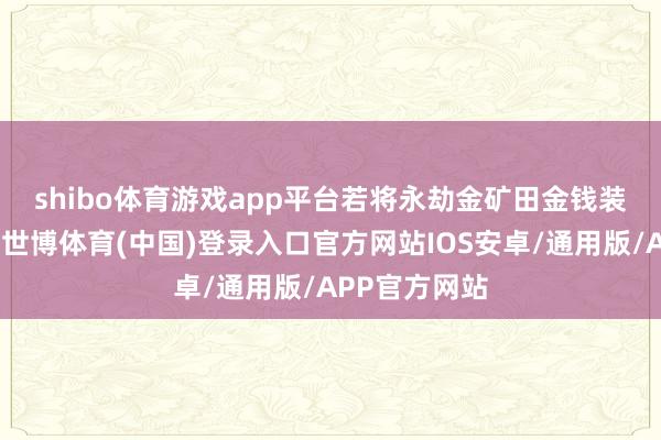 shibo体育游戏app平台　　若将永劫金矿田金钱装入上市公司-世博体育(中国)登录入口官方网站IOS安卓/通用版/APP官方网站