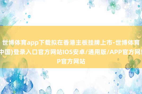 世博体育app下载拟在香港主板挂牌上市-世博体育(中国)登录入口官方网站IOS安卓/通用版/APP官方网站