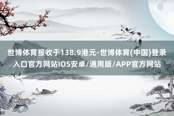世博体育报收于138.9港元-世博体育(中国)登录入口官方网站IOS安卓/通用版/APP官方网站