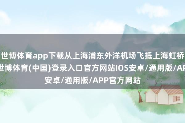 世博体育app下载从上海浦东外洋机场飞抵上海虹桥外洋机场-世博体育(中国)登录入口官方网站IOS安卓/通用版/APP官方网站