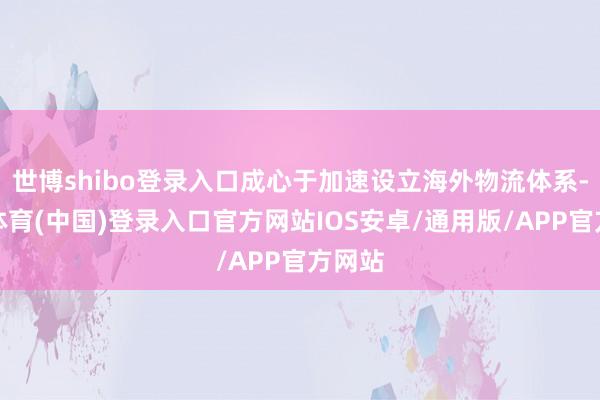 世博shibo登录入口成心于加速设立海外物流体系-世博体育(中国)登录入口官方网站IOS安卓/通用版/APP官方网站