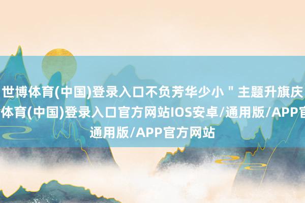世博体育(中国)登录入口不负芳华少小＂主题升旗庆典-世博体育(中国)登录入口官方网站IOS安卓/通用版/APP官方网站