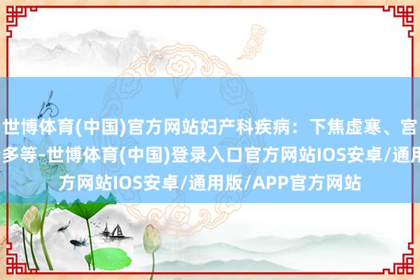 世博体育(中国)官方网站妇产科疾病：下焦虚寒、宫寒、痛经、带下量多等-世博体育(中国)登录入口官方网站IOS安卓/通用版/APP官方网站