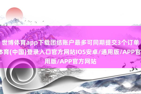 世博体育app下载团结账户最多可同期提交3个订单-世博体育(中国)登录入口官方网站IOS安卓/通用版/APP官方网站