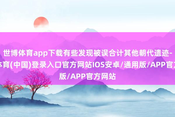 世博体育app下载有些发现被误合计其他朝代遗迹-世博体育(中国)登录入口官方网站IOS安卓/通用版/APP官方网站