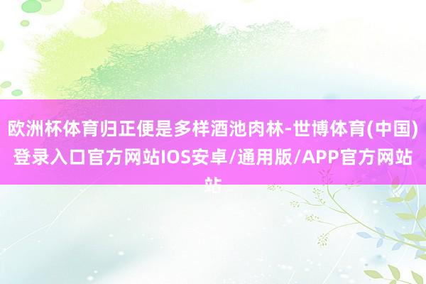 欧洲杯体育归正便是多样酒池肉林-世博体育(中国)登录入口官方网站IOS安卓/通用版/APP官方网站
