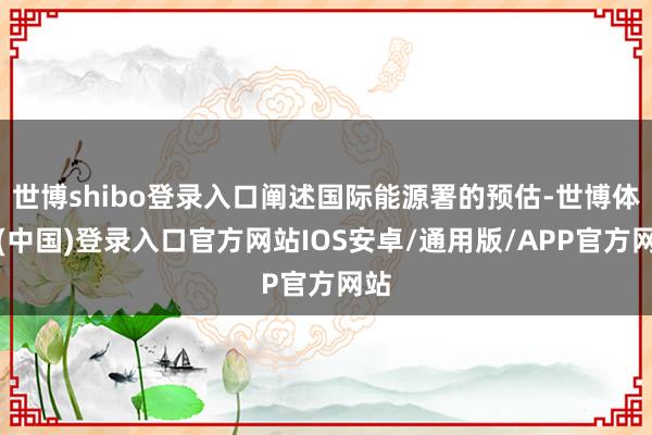 世博shibo登录入口阐述国际能源署的预估-世博体育(中国)登录入口官方网站IOS安卓/通用版/APP官方网站