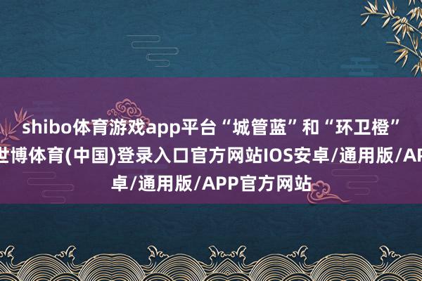 shibo体育游戏app平台“城管蓝”和“环卫橙”相互交汇-世博体育(中国)登录入口官方网站IOS安卓/通用版/APP官方网站