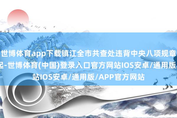 世博体育app下载镇江全市共查处违背中央八项规章精神问题115起-世博体育(中国)登录入口官方网站IOS安卓/通用版/APP官方网站