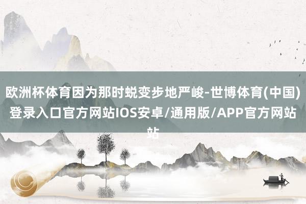 欧洲杯体育因为那时蜕变步地严峻-世博体育(中国)登录入口官方网站IOS安卓/通用版/APP官方网站