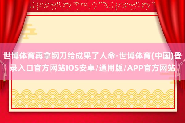世博体育再拿钢刀给成果了人命-世博体育(中国)登录入口官方网站IOS安卓/通用版/APP官方网站