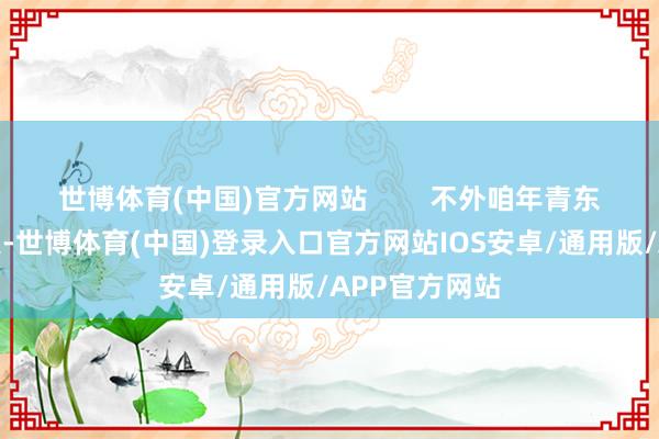 世博体育(中国)官方网站        不外咱年青东谈主脑子活泛-世博体育(中国)登录入口官方网站IOS安卓/通用版/APP官方网站