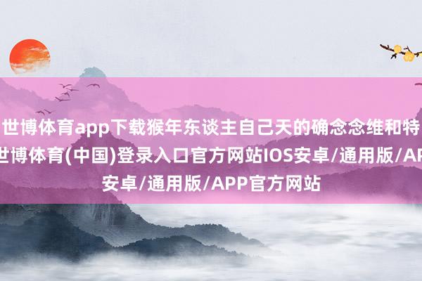世博体育app下载猴年东谈主自己天的确念念维和特有的视角-世博体育(中国)登录入口官方网站IOS安卓/通用版/APP官方网站