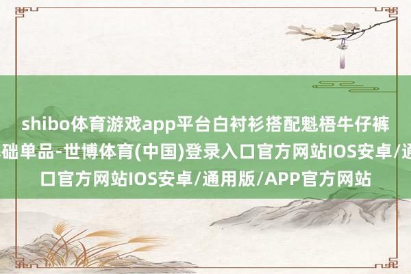 shibo体育游戏app平台白衬衫搭配魁梧牛仔裤白衬衫算作经典的基础单品-世博体育(中国)登录入口官方网站IOS安卓/通用版/APP官方网站