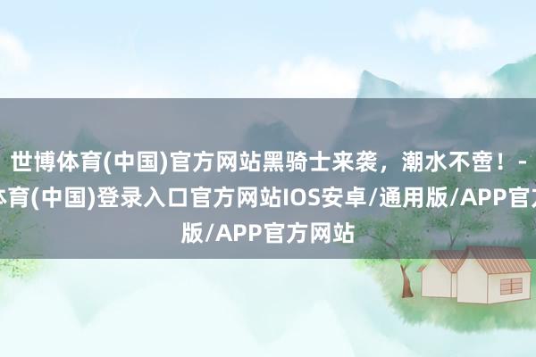 世博体育(中国)官方网站黑骑士来袭，潮水不啻！-世博体育(中国)登录入口官方网站IOS安卓/通用版/APP官方网站
