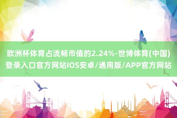 欧洲杯体育占流畅市值的2.24%-世博体育(中国)登录入口官方网站IOS安卓/通用版/APP官方网站
