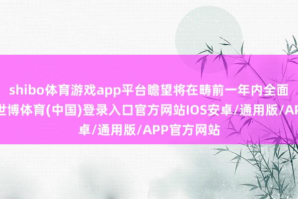 shibo体育游戏app平台瞻望将在畴前一年内全面灵通开业-世博体育(中国)登录入口官方网站IOS安卓/通用版/APP官方网站