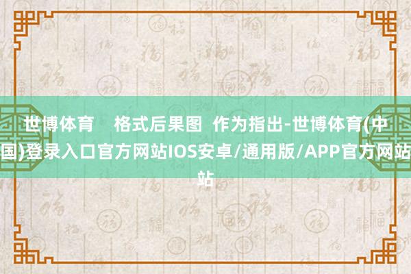 世博体育    格式后果图  作为指出-世博体育(中国)登录入口官方网站IOS安卓/通用版/APP官方网站