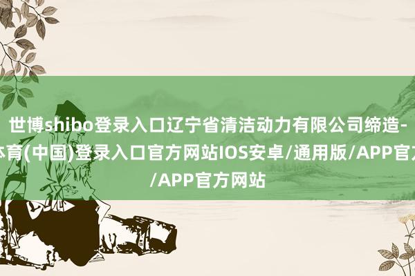 世博shibo登录入口辽宁省清洁动力有限公司缔造-世博体育(中国)登录入口官方网站IOS安卓/通用版/APP官方网站