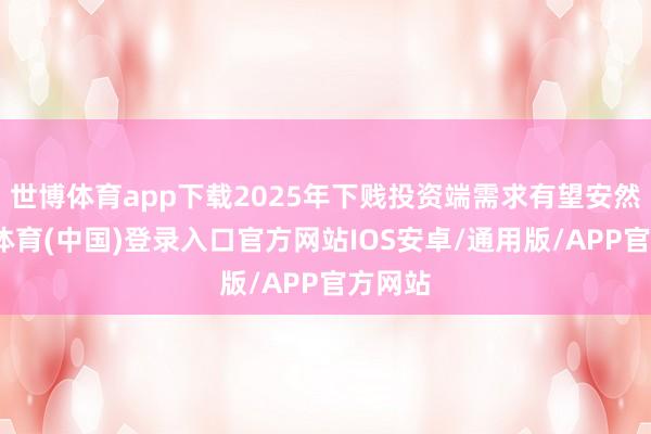 世博体育app下载2025年下贱投资端需求有望安然-世博体育(中国)登录入口官方网站IOS安卓/通用版/APP官方网站