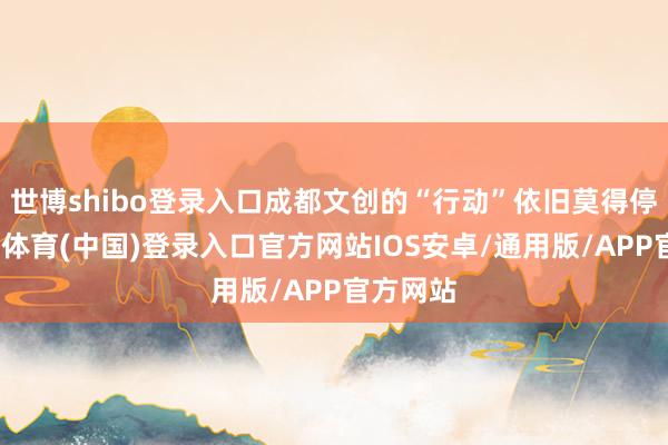世博shibo登录入口成都文创的“行动”依旧莫得停歇-世博体育(中国)登录入口官方网站IOS安卓/通用版/APP官方网站