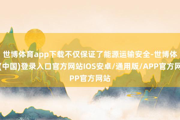 世博体育app下载不仅保证了能源运输安全-世博体育(中国)登录入口官方网站IOS安卓/通用版/APP官方网站
