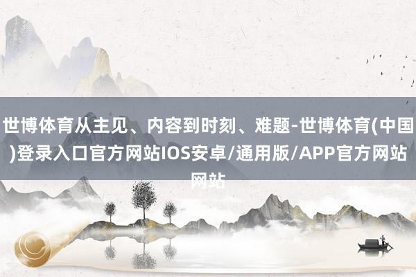 世博体育从主见、内容到时刻、难题-世博体育(中国)登录入口官方网站IOS安卓/通用版/APP官方网站