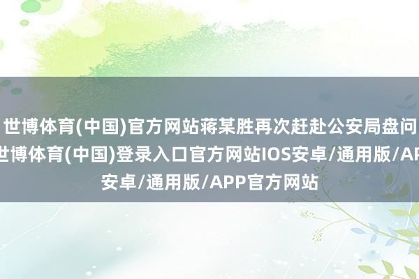 世博体育(中国)官方网站蒋某胜再次赶赴公安局盘问具体情况-世博体育(中国)登录入口官方网站IOS安卓/通用版/APP官方网站