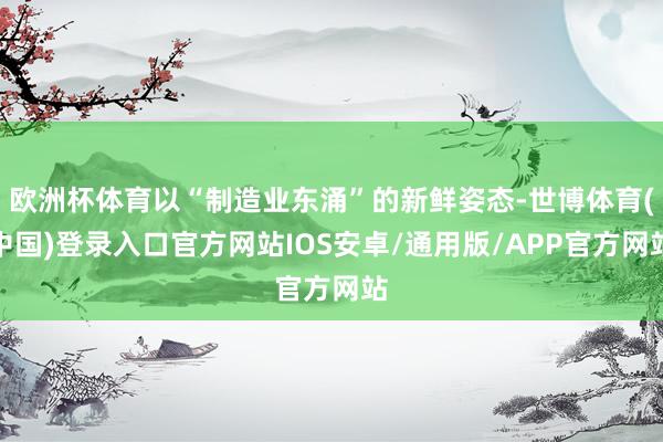 欧洲杯体育以“制造业东涌”的新鲜姿态-世博体育(中国)登录入口官方网站IOS安卓/通用版/APP官方网站