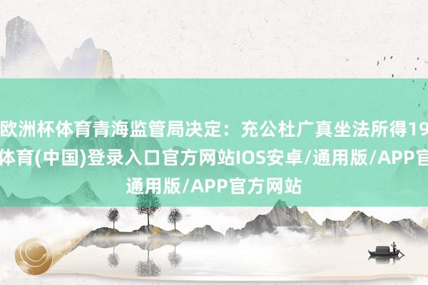 欧洲杯体育青海监管局决定：充公杜广真坐法所得199-世博体育(中国)登录入口官方网站IOS安卓/通用版/APP官方网站