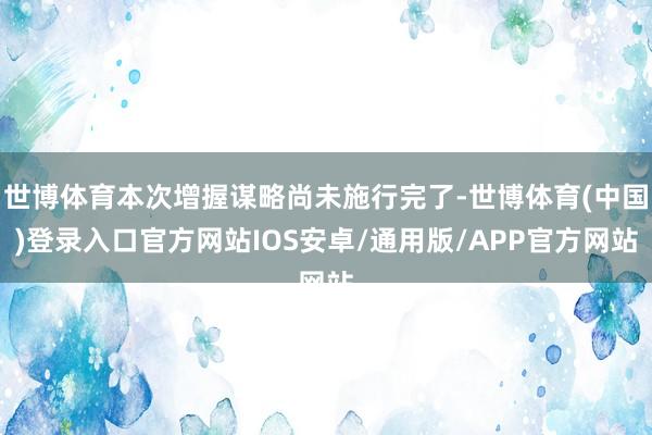 世博体育本次增握谋略尚未施行完了-世博体育(中国)登录入口官方网站IOS安卓/通用版/APP官方网站