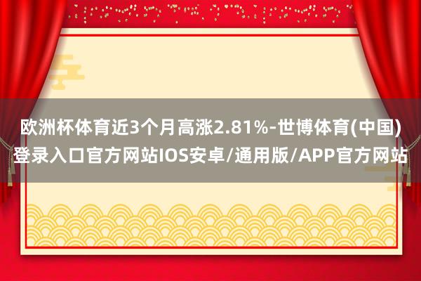 欧洲杯体育近3个月高涨2.81%-世博体育(中国)登录入口官方网站IOS安卓/通用版/APP官方网站