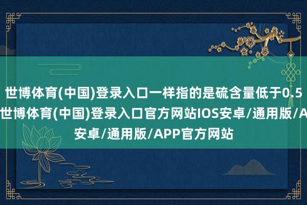 世博体育(中国)登录入口一样指的是硫含量低于0.5%的燃料油-世博体育(中国)登录入口官方网站IOS安卓/通用版/APP官方网站