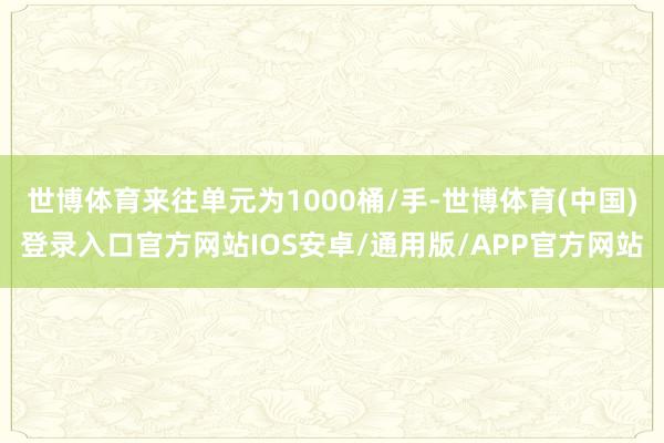 世博体育来往单元为1000桶/手-世博体育(中国)登录入口官方网站IOS安卓/通用版/APP官方网站