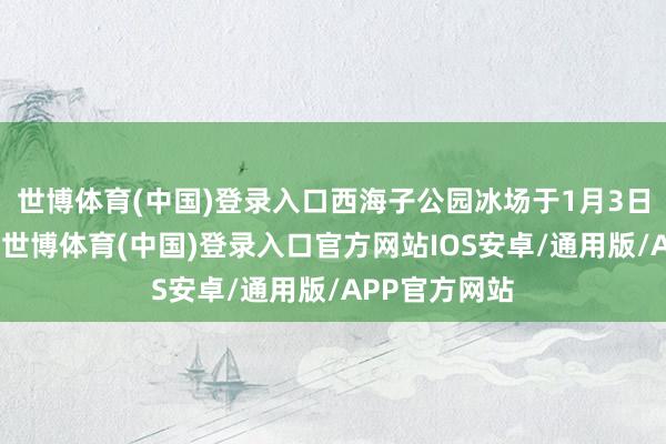 世博体育(中国)登录入口西海子公园冰场于1月3日启动试贸易-世博体育(中国)登录入口官方网站IOS安卓/通用版/APP官方网站