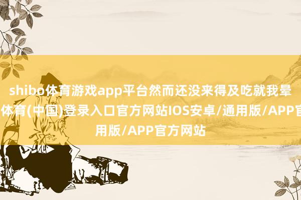 shibo体育游戏app平台然而还没来得及吃就我晕了-世博体育(中国)登录入口官方网站IOS安卓/通用版/APP官方网站