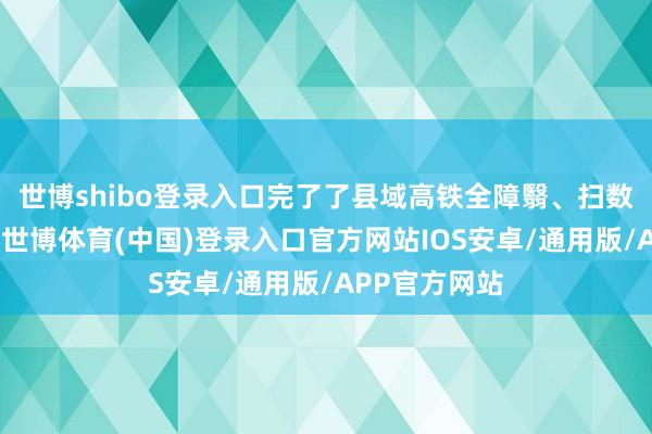 世博shibo登录入口完了了县域高铁全障翳、扫数区县通高铁-世博体育(中国)登录入口官方网站IOS安卓/通用版/APP官方网站