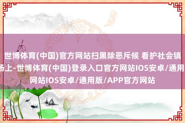 世博体育(中国)官方网站扫黑除恶斥候 看护社会镇静在扫黑除恶战场上-世博体育(中国)登录入口官方网站IOS安卓/通用版/APP官方网站