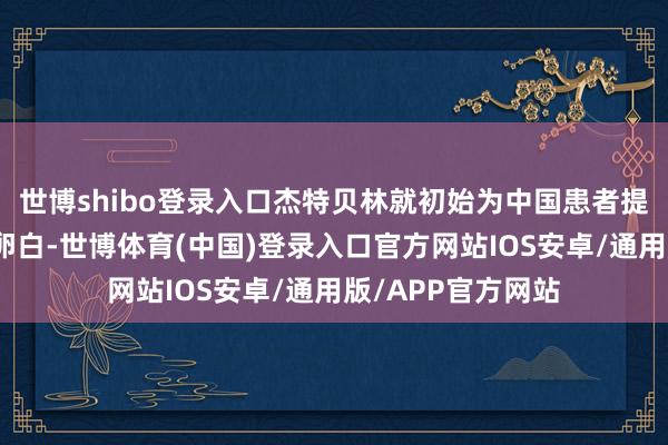 世博shibo登录入口杰特贝林就初始为中国患者提供东说念主血白卵白-世博体育(中国)登录入口官方网站IOS安卓/通用版/APP官方网站