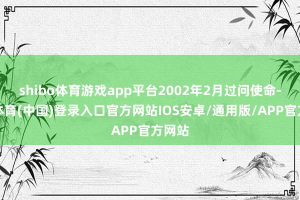 shibo体育游戏app平台2002年2月过问使命-世博体育(中国)登录入口官方网站IOS安卓/通用版/APP官方网站